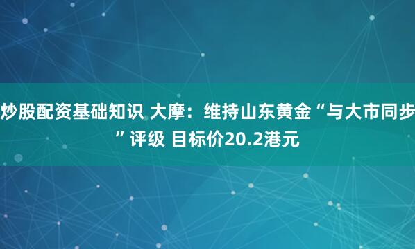 炒股配资基础知识 大摩：维持山东黄金“与大市同步”评级 目标价20.2港元