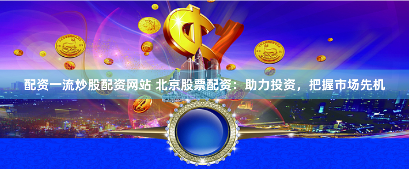 配资一流炒股配资网站 北京股票配资：助力投资，把握市场先机