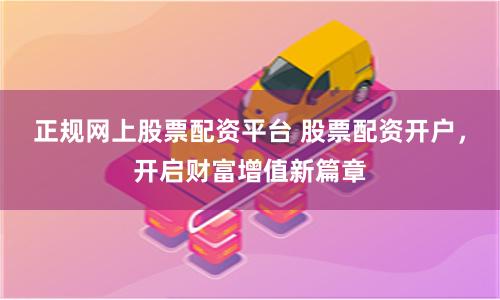 正规网上股票配资平台 股票配资开户，开启财富增值新篇章