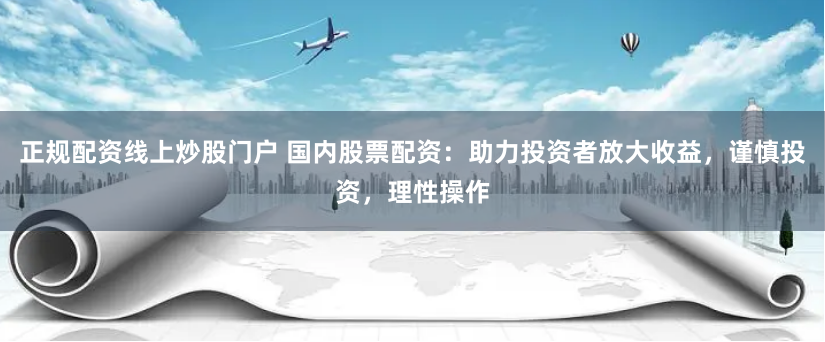 正规配资线上炒股门户 国内股票配资：助力投资者放大收益，谨慎投资，理性操作