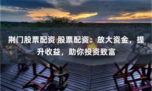 荆门股票配资 股票配资：放大资金，提升收益，助你投资致富