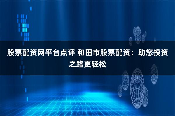 股票配资网平台点评 和田市股票配资：助您投资之路更轻松