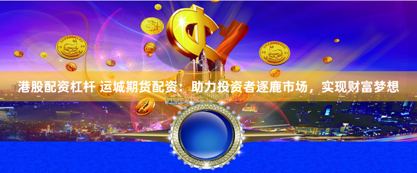 港股配资杠杆 运城期货配资：助力投资者逐鹿市场，实现财富梦想