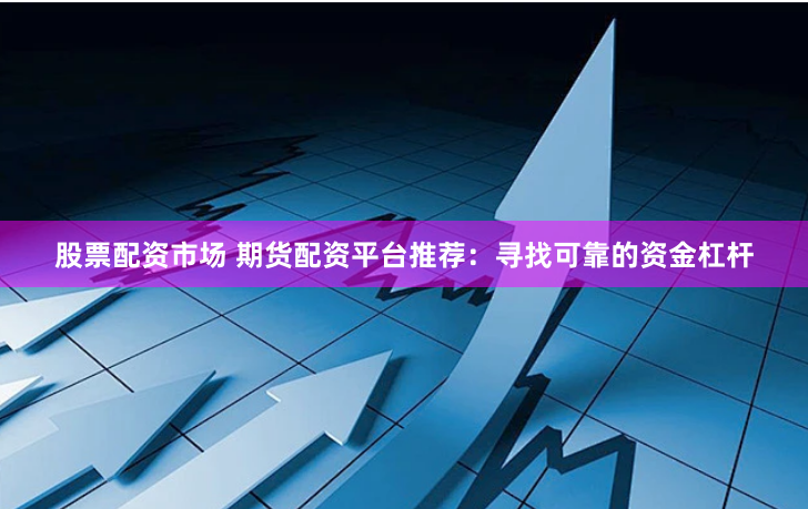 股票配资市场 期货配资平台推荐：寻找可靠的资金杠杆