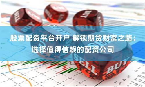 股票配资平台开户 解锁期货财富之路：选择值得信赖的配资公司