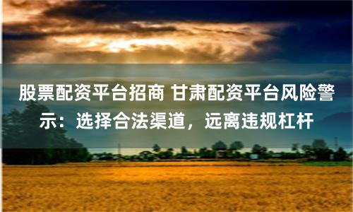 股票配资平台招商 甘肃配资平台风险警示：选择合法渠道，远离违规杠杆